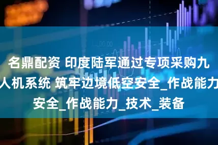 名鼎配资 印度陆军通过专项采购九套激光反无人机系统 筑牢边境低空安全_作战能力_技术_装备
