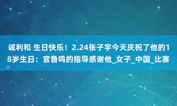 诚利和 生日快乐！2.24张子宇今天庆祝了他的18岁生日：宫鲁鸣的指导感谢他_女子_中国_比赛