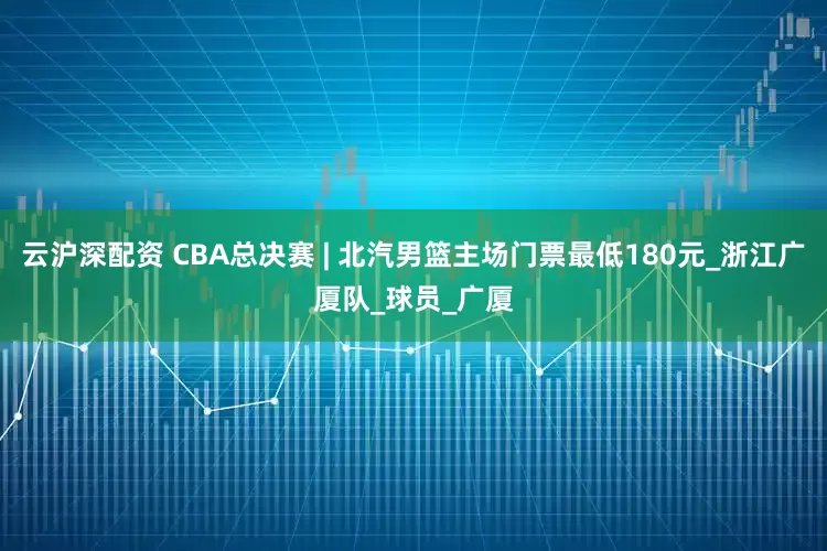云沪深配资 CBA总决赛 | 北汽男篮主场门票最低180元_浙江广厦队_球员_广厦