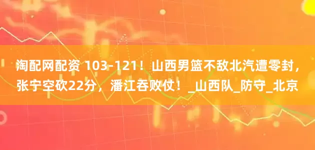 淘配网配资 103-121！山西男篮不敌北汽遭零封，张宁空砍22分，潘江吞败仗！_山西队_防守_北京