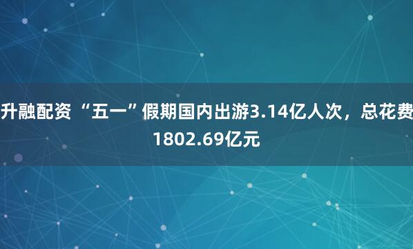 升融配资 “五一”假期国内出游3.14亿人次，总花费1802.69亿元