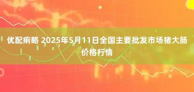优配痢略 2025年5月11日全国主要批发市场猪大肠价格行情