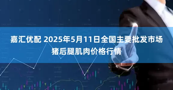 嘉汇优配 2025年5月11日全国主要批发市场猪后腿肌肉价格行情