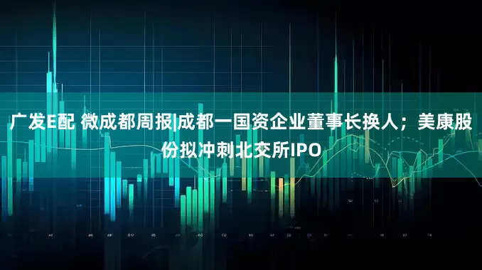 广发E配 微成都周报|成都一国资企业董事长换人；美康股份拟冲刺北交所IPO