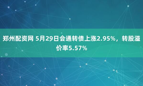 郑州配资网 5月29日会通转债上涨2.95%，转股溢价率5.57%