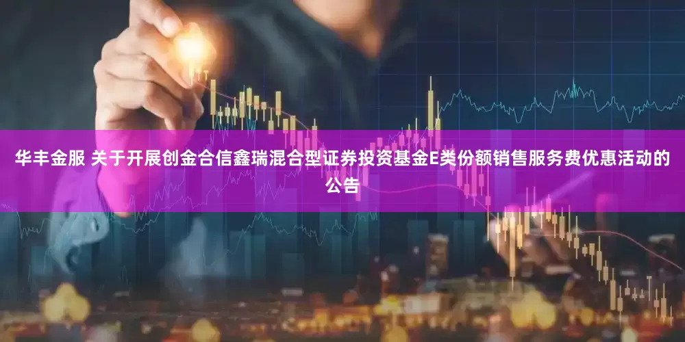 华丰金服 关于开展创金合信鑫瑞混合型证券投资基金E类份额销售服务费优惠活动的公告