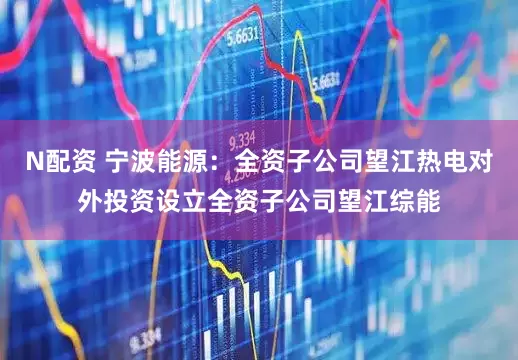 N配资 宁波能源：全资子公司望江热电对外投资设立全资子公司望江综能