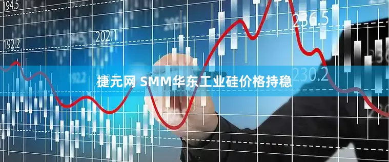 捷元网 SMM华东工业硅价格持稳