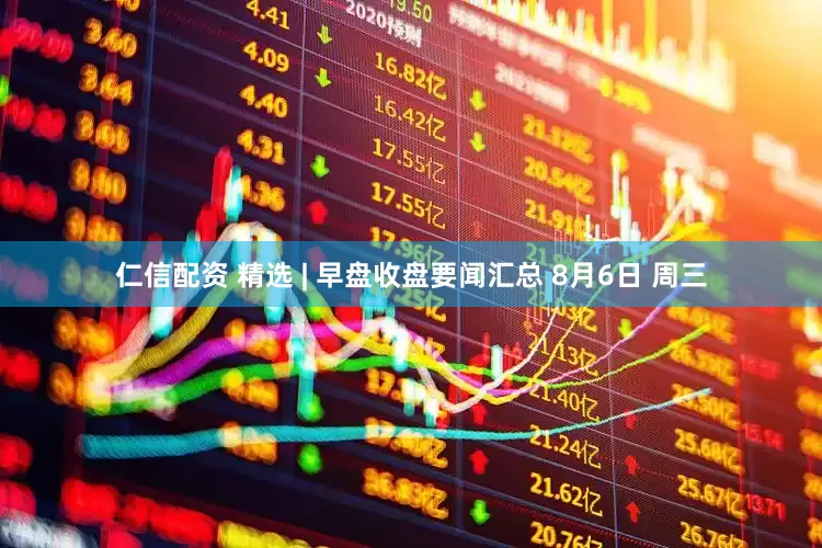 仁信配资 精选 | 早盘收盘要闻汇总 8月6日 周三