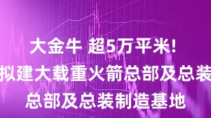 大金牛 超5万平米! 济南东部拟建大载重火箭总部及总装制造基地
