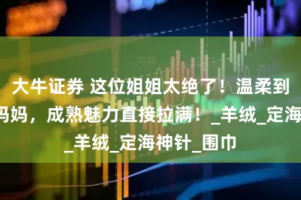 大牛证券 这位姐姐太绝了！温柔到让人想喊妈妈，成熟魅力直接拉满！_羊绒_定海神针_围巾