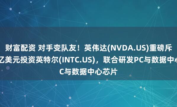 财富配资 对手变队友！英伟达(NVDA.US)重磅斥资50亿美元投资英特尔(INTC.US)，联合研发PC与数据中心芯片