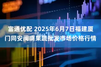 富通优配 2025年6月7日福建厦门同安闽南果蔬批发市场价格行情