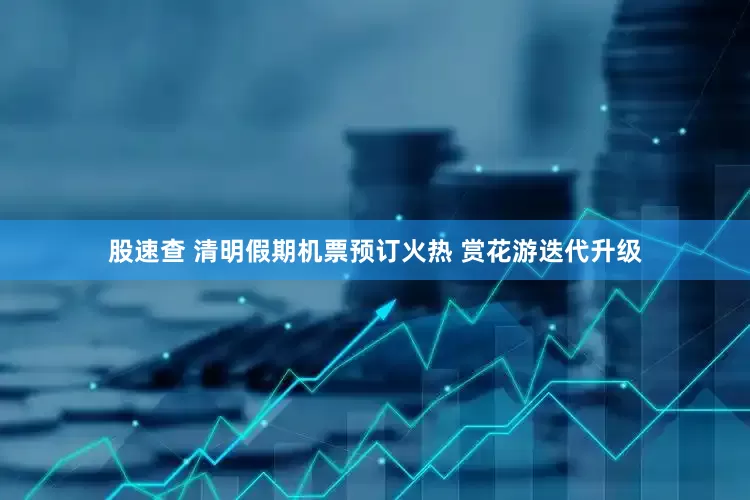 股速查 清明假期机票预订火热 赏花游迭代升级