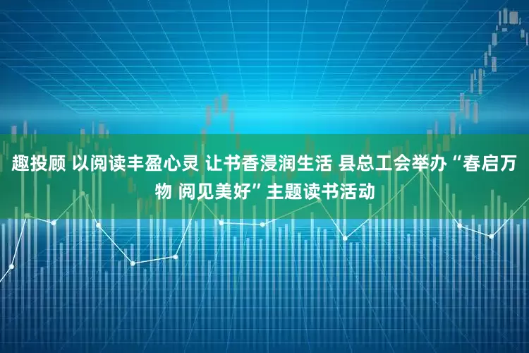 趣投顾 以阅读丰盈心灵 让书香浸润生活 县总工会举办“春启万物 阅见美好”主题读书活动