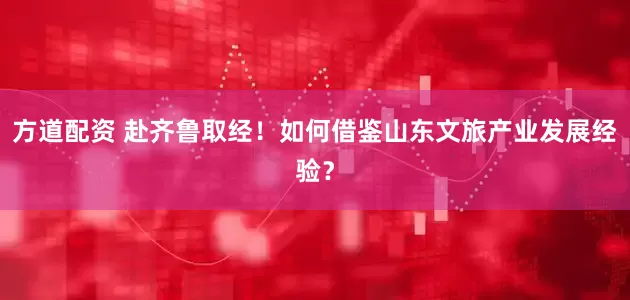 方道配资 赴齐鲁取经！如何借鉴山东文旅产业发展经验？