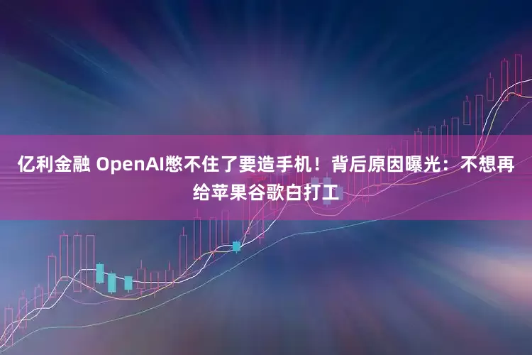 亿利金融 OpenAI憋不住了要造手机！背后原因曝光：不想再给苹果谷歌白打工