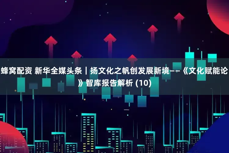 蜂窝配资 新华全媒头条｜扬文化之帆　创发展新境——《文化赋能论》智库报告解析 (10)